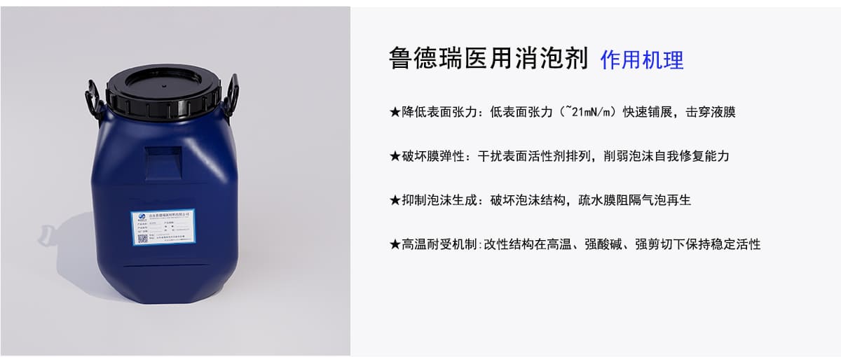 鲁德瑞医用消泡剂作用机理
★降低表面张力：低表面张力（21mN/m）快速铺展，击穿液膜
★破坏膜弹性：干扰表面活性剂排列，削弱泡沫自我修复能力
★抑制泡沫生成：破坏泡沫结构，疏水膜阻隔气泡再生
★高温耐受机制：改性结构在高温、强酸碱、强剪切下保持稳定活性